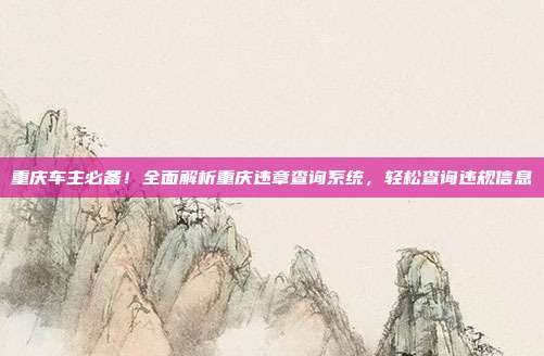 重庆车主必备！全面解析重庆违章查询系统，轻松查询违规信息