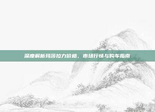 深度解析玛莎拉力价格，市场行情与购车指南