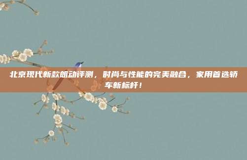 北京现代新款朗动评测，时尚与性能的完美融合，家用首选轿车新标杆！