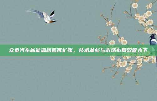 众泰汽车新能源版图再扩张，技术革新与市场布局双管齐下
