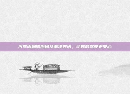 汽车雨刷响原因及解决方法，让你的驾驶更安心