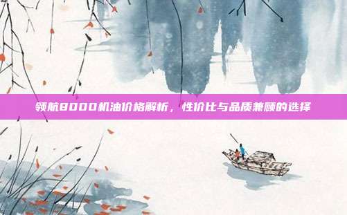 领航8000机油价格解析，性价比与品质兼顾的选择