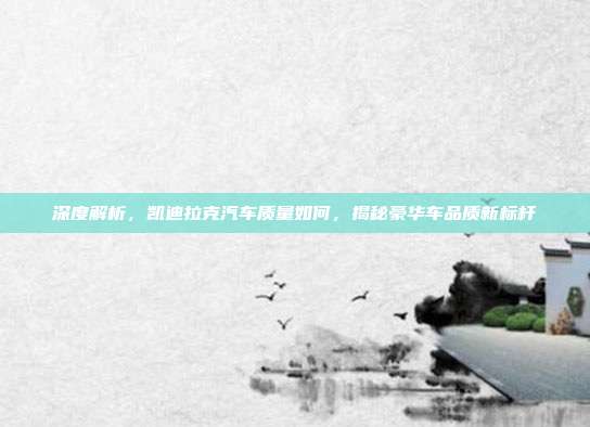 深度解析，凯迪拉克汽车质量如何，揭秘豪华车品质新标杆