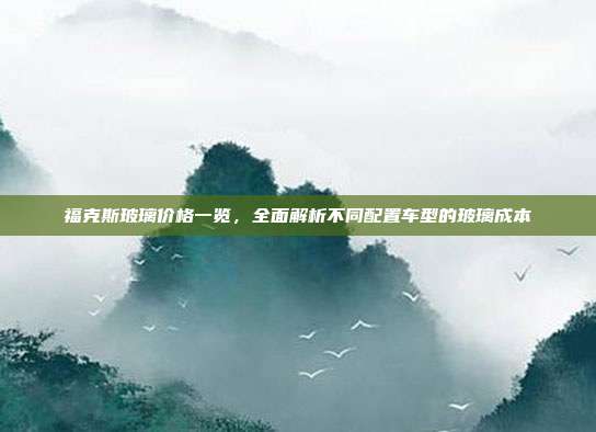 福克斯玻璃价格一览，全面解析不同配置车型的玻璃成本