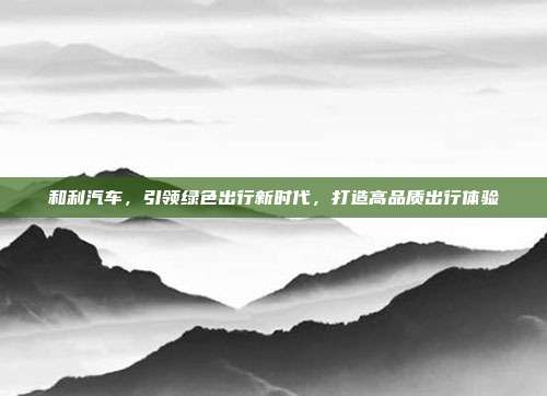 和利汽车，引领绿色出行新时代，打造高品质出行体验