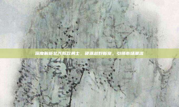 深度解析北汽新款勇士，硬派越野新宠，引领市场潮流