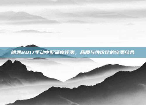 朗逸2017手动中配深度评测，品质与性价比的完美结合