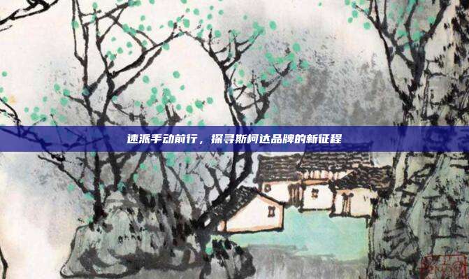 速派手动前行，探寻斯柯达品牌的新征程