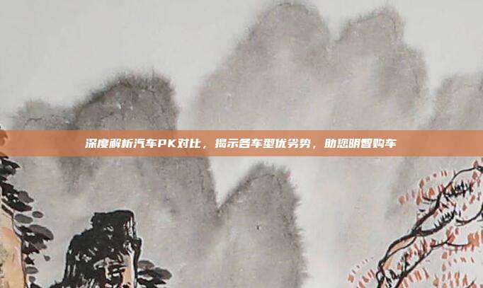 深度解析汽车PK对比，揭示各车型优劣势，助您明智购车