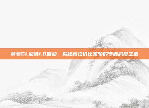 帝豪GL油耗1.8自动，揭秘高性价比家轿的节能减排之道