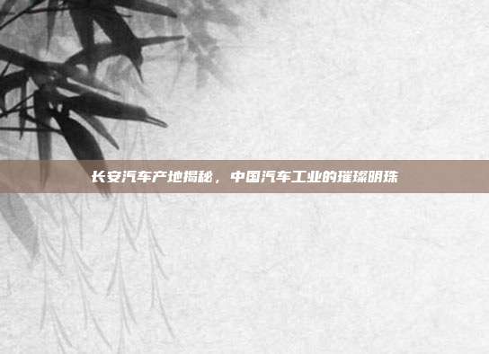 长安汽车产地揭秘，中国汽车工业的璀璨明珠