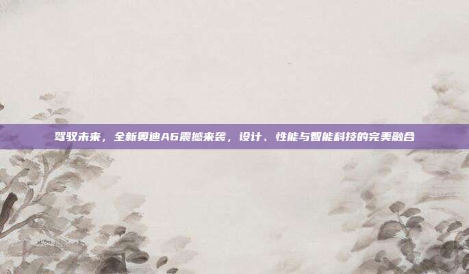 驾驭未来，全新奥迪A6震撼来袭，设计、性能与智能科技的完美融合