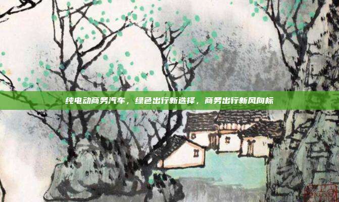 纯电动商务汽车，绿色出行新选择，商务出行新风向标