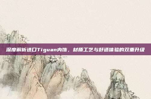 深度解析进口Tiguan内饰，材质工艺与舒适体验的双重升级