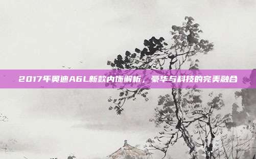 2017年奥迪A6L新款内饰解析，豪华与科技的完美融合