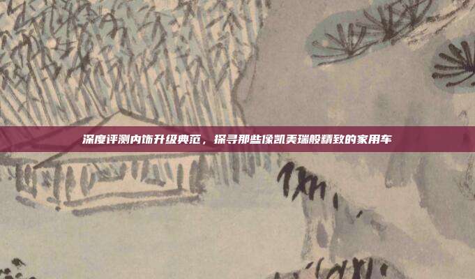 深度评测内饰升级典范，探寻那些像凯美瑞般精致的家用车