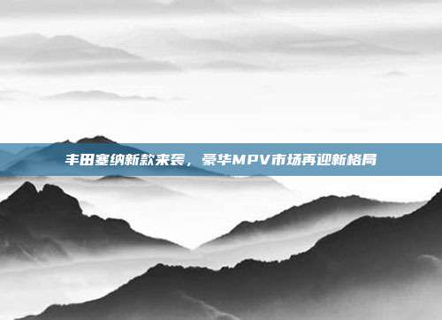 丰田塞纳新款来袭，豪华MPV市场再迎新格局