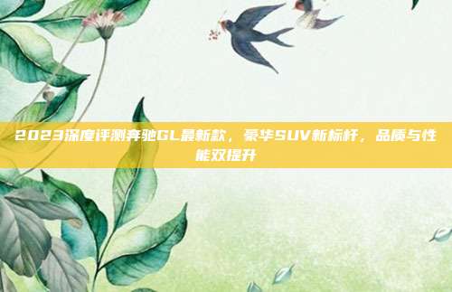 2023深度评测奔驰GL最新款，豪华SUV新标杆，品质与性能双提升