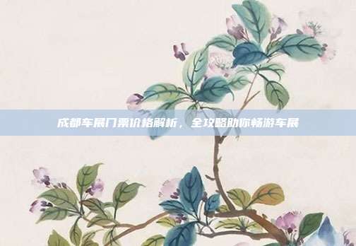 成都车展门票价格解析，全攻略助你畅游车展
