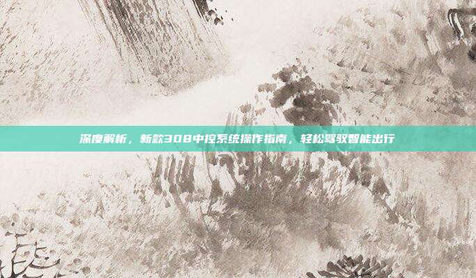 深度解析，新款308中控系统操作指南，轻松驾驭智能出行