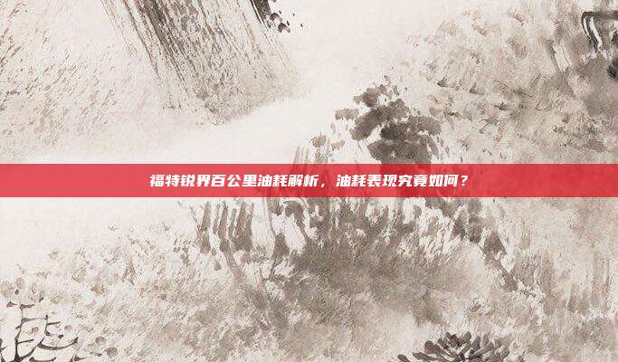 福特锐界百公里油耗解析，油耗表现究竟如何？