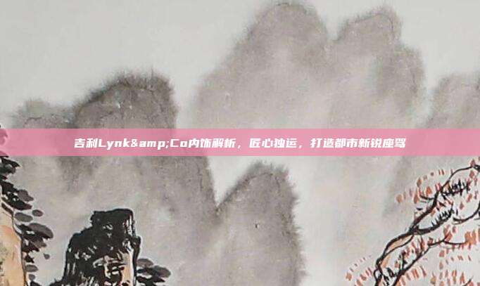 吉利Lynk&Co内饰解析，匠心独运，打造都市新锐座驾