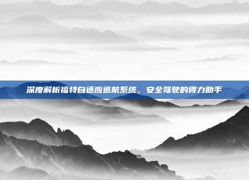 深度解析福特自适应巡航系统，安全驾驶的得力助手
