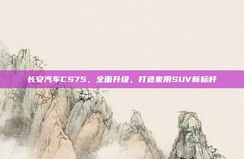 长安汽车CS75，全面升级，打造家用SUV新标杆
