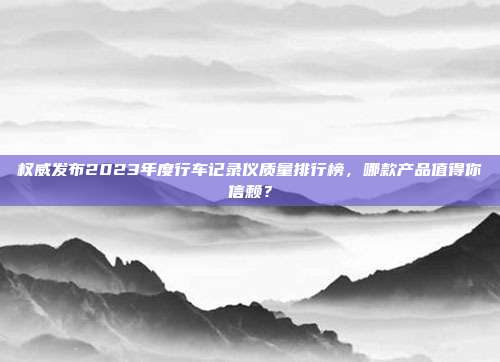 权威发布2023年度行车记录仪质量排行榜，哪款产品值得你信赖？