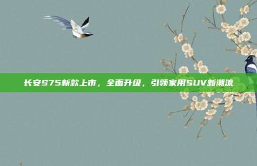 长安S75新款上市，全面升级，引领家用SUV新潮流