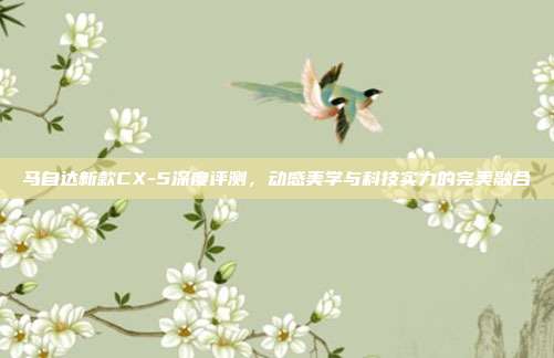 马自达新款CX-5深度评测，动感美学与科技实力的完美融合
