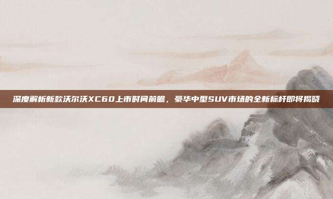 深度解析新款沃尔沃XC60上市时间前瞻，豪华中型SUV市场的全新标杆即将揭晓