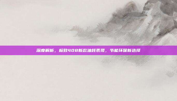 深度解析，标致408新款油耗表现，节能环保新选择