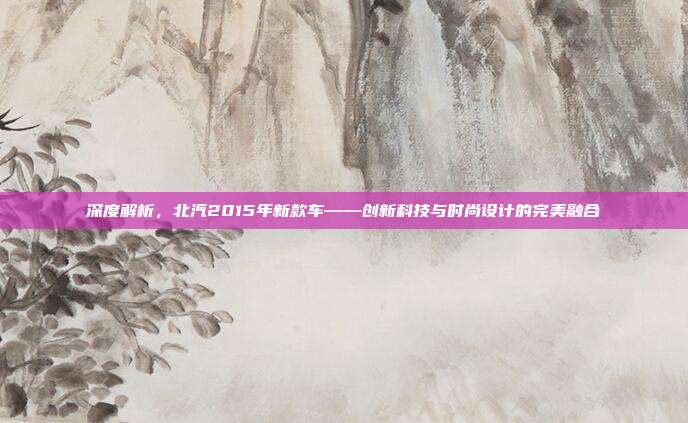 深度解析，北汽2015年新款车——创新科技与时尚设计的完美融合
