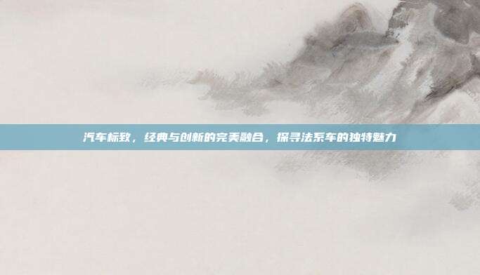 汽车标致，经典与创新的完美融合，探寻法系车的独特魅力