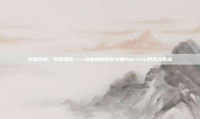 全面升级，引领潮流——深度解析新款丰田Harrier的五大亮点