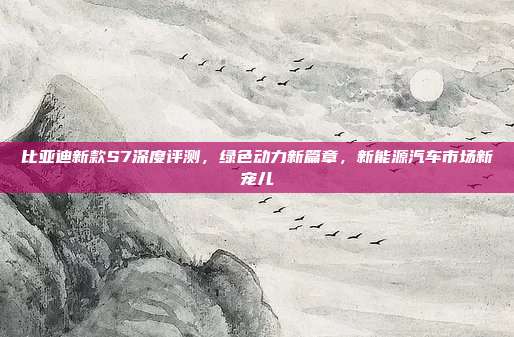 比亚迪新款S7深度评测，绿色动力新篇章，新能源汽车市场新宠儿