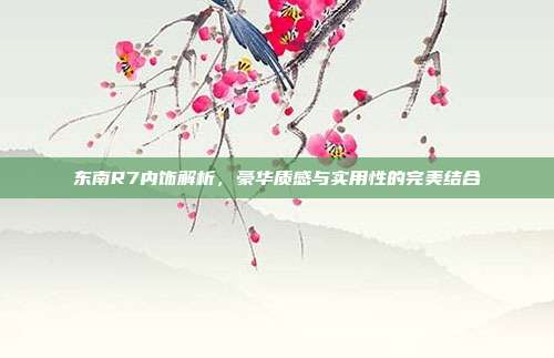 东南R7内饰解析，豪华质感与实用性的完美结合