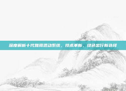 深度解析十代雅阁混动系统，技术革新，绿色出行新选择