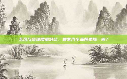 东风与奇瑞质量对比，哪家汽车品牌更胜一筹？
