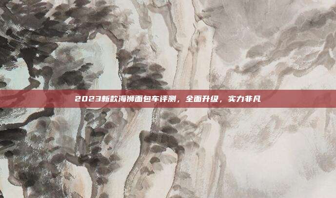 2023新款海狮面包车评测，全面升级，实力非凡