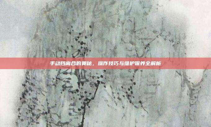 手动挡离合的奥秘，操作技巧与维护保养全解析
