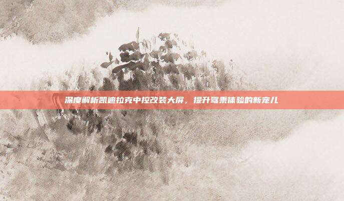 深度解析凯迪拉克中控改装大屏，提升驾乘体验的新宠儿