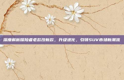 深度解析探险者老款改新款，升级进化，引领SUV市场新潮流