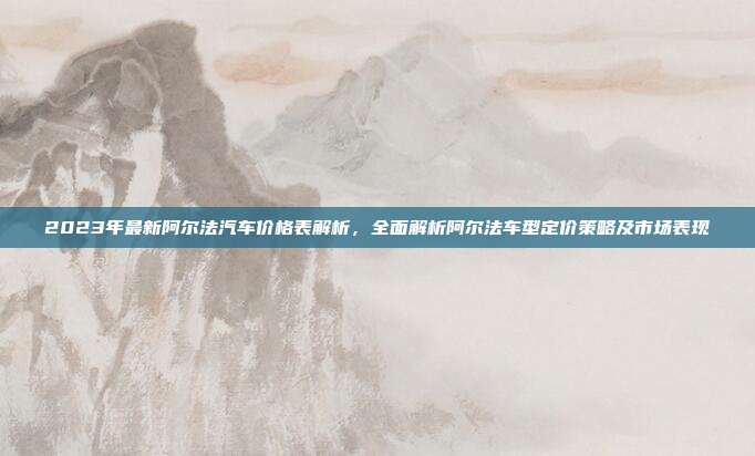 2023年最新阿尔法汽车价格表解析，全面解析阿尔法车型定价策略及市场表现