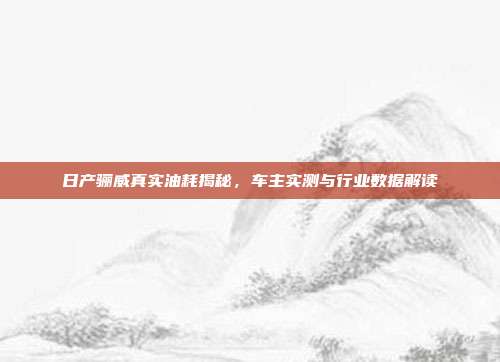 日产骊威真实油耗揭秘，车主实测与行业数据解读