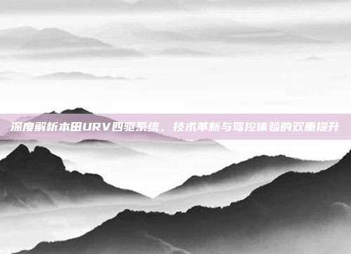 深度解析本田URV四驱系统，技术革新与驾控体验的双重提升