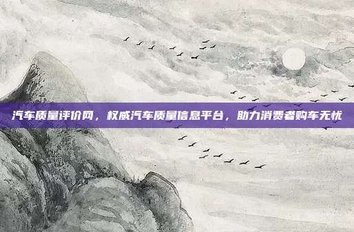汽车质量评价网，权威汽车质量信息平台，助力消费者购车无忧