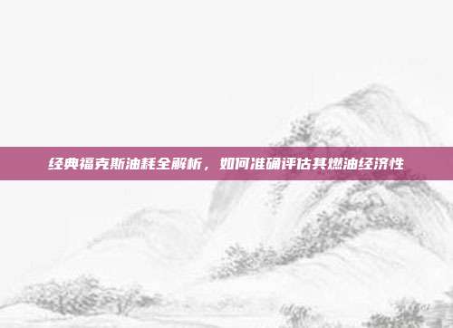 经典福克斯油耗全解析，如何准确评估其燃油经济性