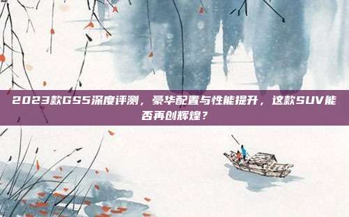 2023款GS5深度评测，豪华配置与性能提升，这款SUV能否再创辉煌？